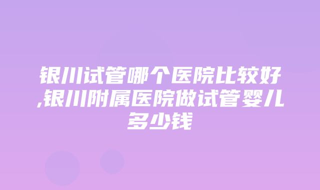 银川试管哪个医院比较好,银川附属医院做试管婴儿多少钱