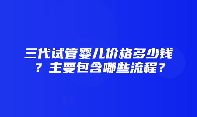 三代试管婴儿价格多少钱？主要包含哪些流程？