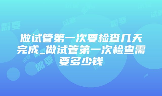 做试管第一次要检查几天完成_做试管第一次检查需要多少钱