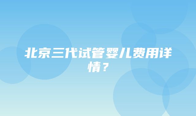 北京三代试管婴儿费用详情？