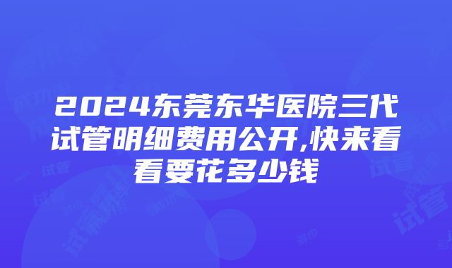 2024东莞东华医院三代试管明细费用公开,快来看看要花多少钱