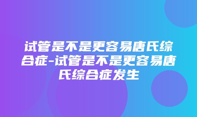 试管是不是更容易唐氏综合症-试管是不是更容易唐氏综合症发生