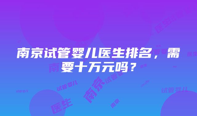 南京试管婴儿医生排名，需要十万元吗？