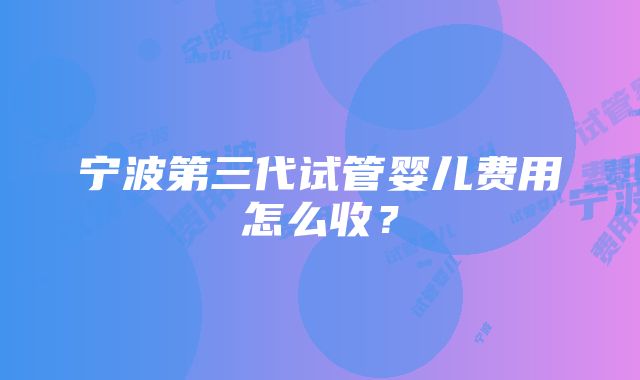 宁波第三代试管婴儿费用怎么收？