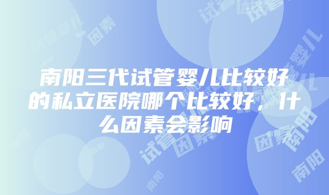 南阳三代试管婴儿比较好的私立医院哪个比较好，什么因素会影响