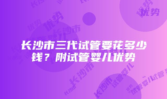 长沙市三代试管要花多少钱？附试管婴儿优势