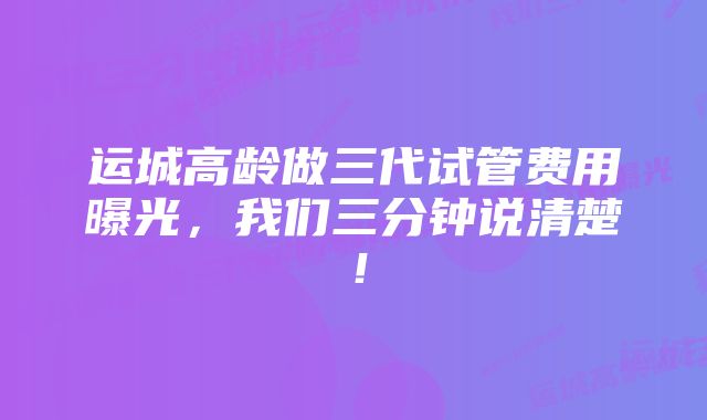 运城高龄做三代试管费用曝光，我们三分钟说清楚！