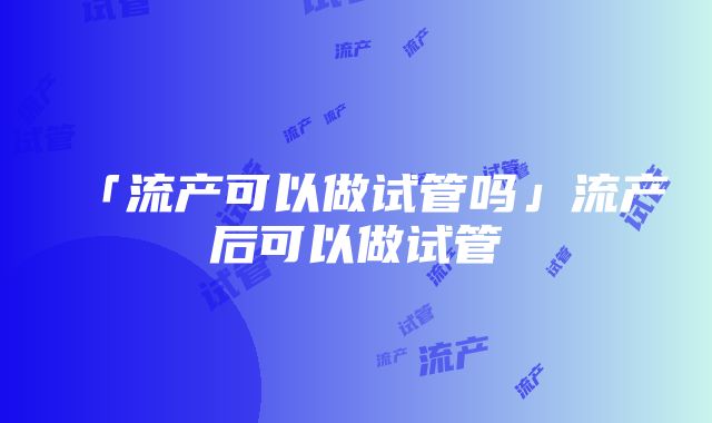 「流产可以做试管吗」流产后可以做试管