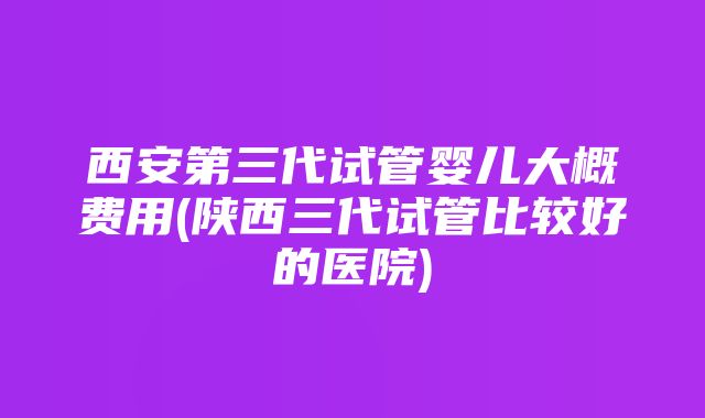 西安第三代试管婴儿大概费用(陕西三代试管比较好的医院)