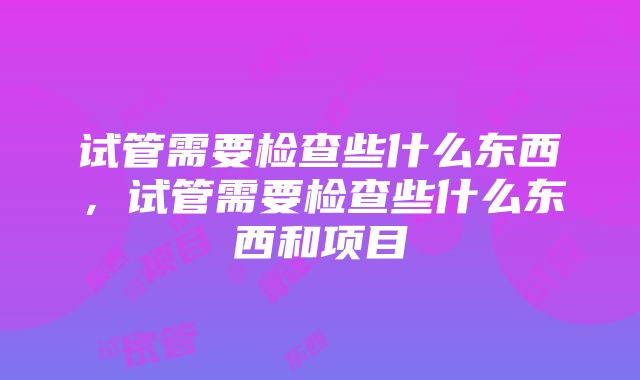 试管需要检查些什么东西，试管需要检查些什么东西和项目