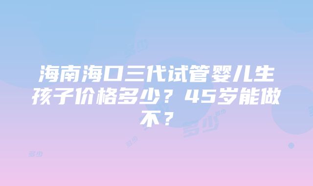 海南海口三代试管婴儿生孩子价格多少？45岁能做不？