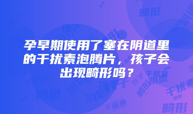 孕早期使用了塞在阴道里的干扰素泡腾片，孩子会出现畸形吗？