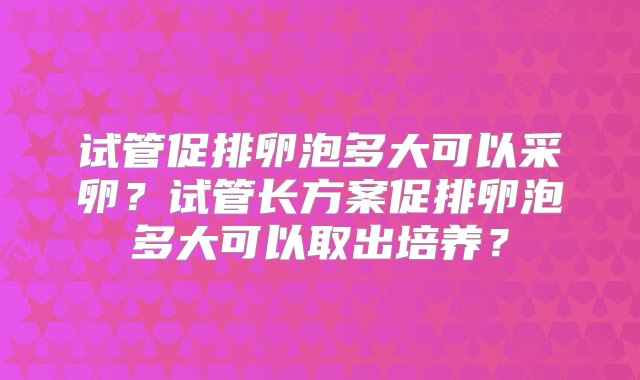 试管促排卵泡多大可以采卵？试管长方案促排卵泡多大可以取出培养？