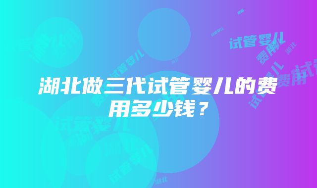 湖北做三代试管婴儿的费用多少钱？