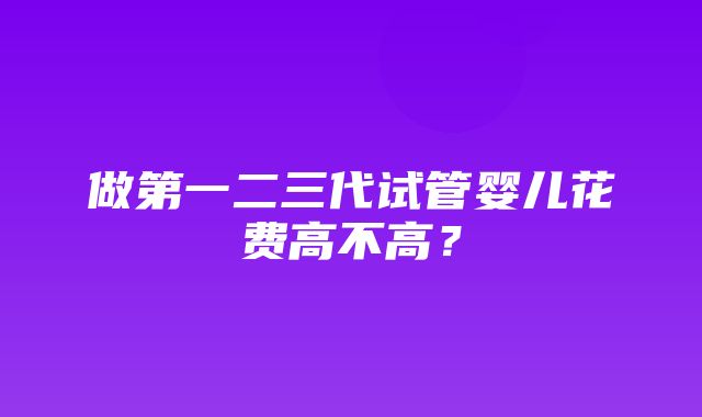 做第一二三代试管婴儿花费高不高？