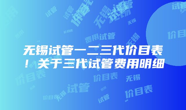 无锡试管一二三代价目表！关于三代试管费用明细