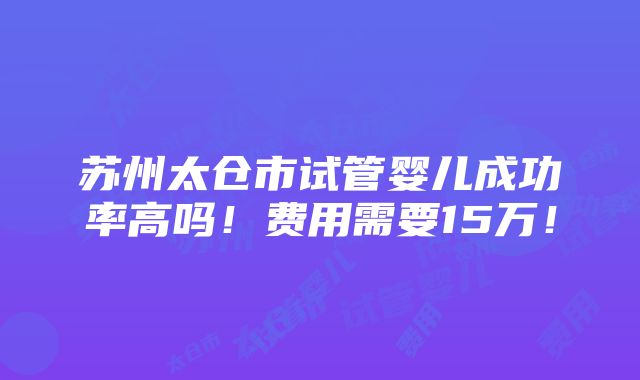 苏州太仓市试管婴儿成功率高吗！费用需要15万！