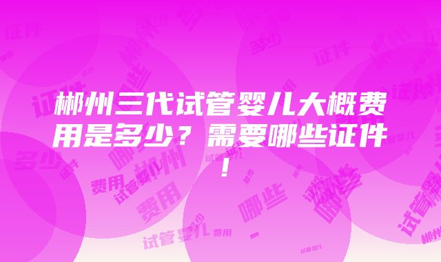 郴州三代试管婴儿大概费用是多少？需要哪些证件！