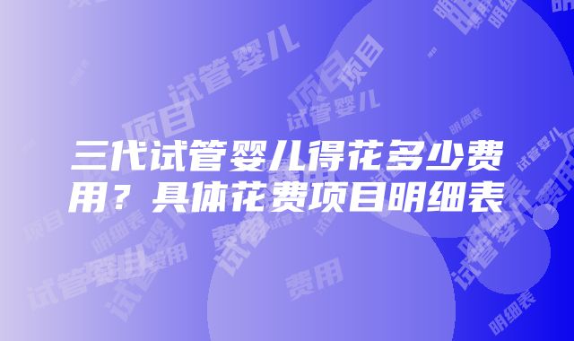 三代试管婴儿得花多少费用？具体花费项目明细表