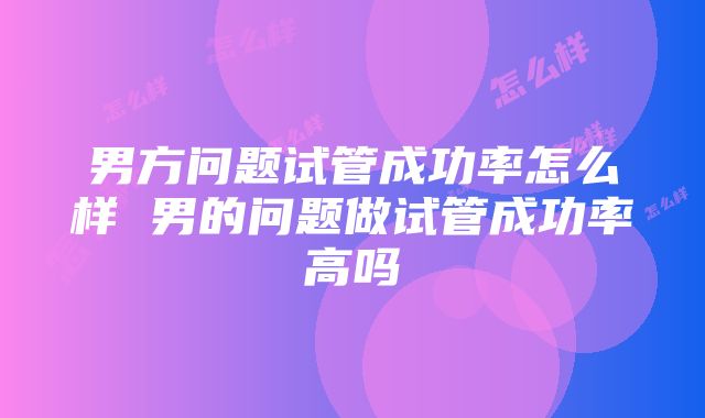 男方问题试管成功率怎么样 男的问题做试管成功率高吗