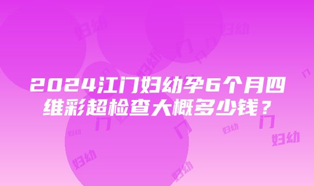 2024江门妇幼孕6个月四维彩超检查大概多少钱？