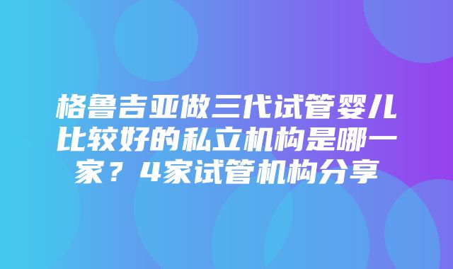 格鲁吉亚做三代试管婴儿比较好的私立机构是哪一家？4家试管机构分享