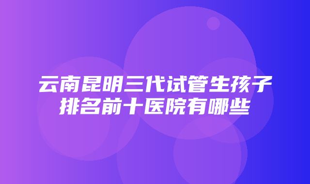 云南昆明三代试管生孩子排名前十医院有哪些