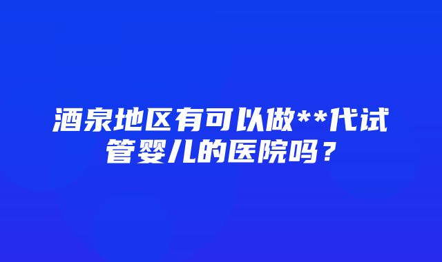 酒泉地区有可以做**代试管婴儿的医院吗？