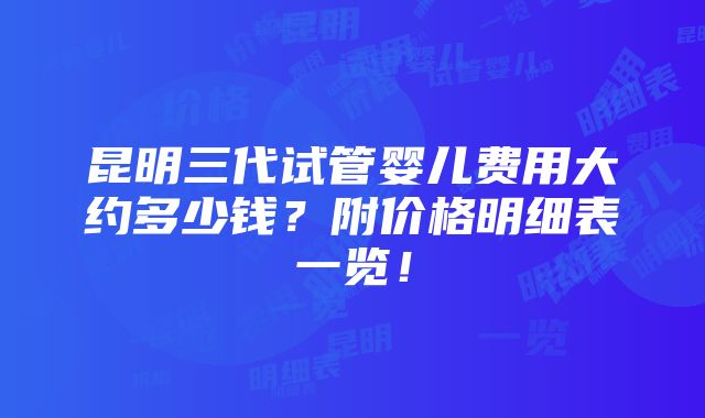 昆明三代试管婴儿费用大约多少钱？附价格明细表一览！