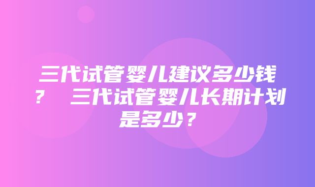 三代试管婴儿建议多少钱？ 三代试管婴儿长期计划是多少？