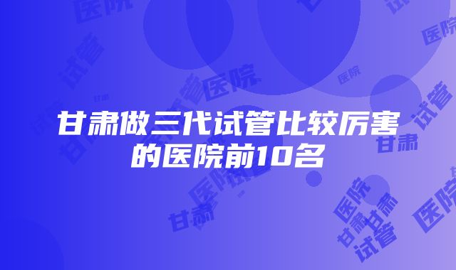 甘肃做三代试管比较厉害的医院前10名