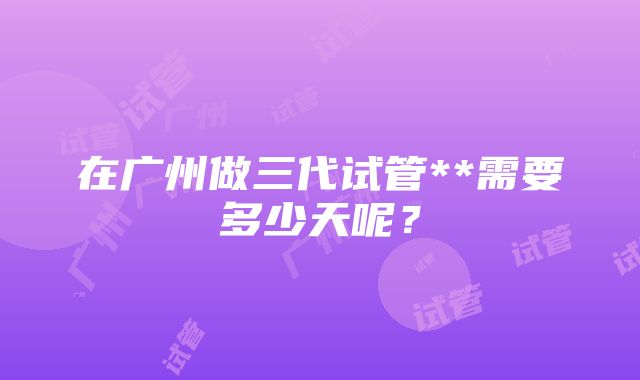 在广州做三代试管**需要多少天呢？