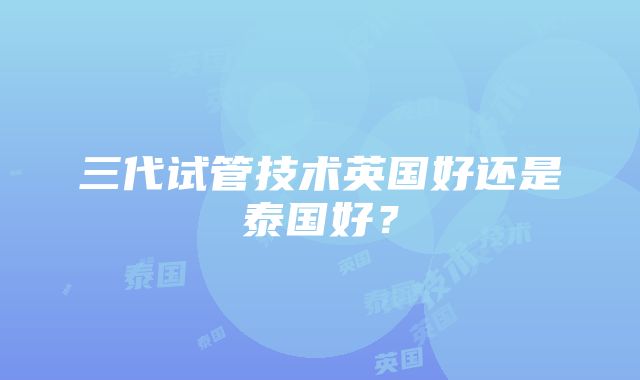 三代试管技术英国好还是泰国好？