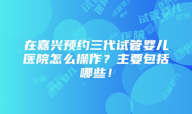 在嘉兴预约三代试管婴儿医院怎么操作？主要包括哪些！