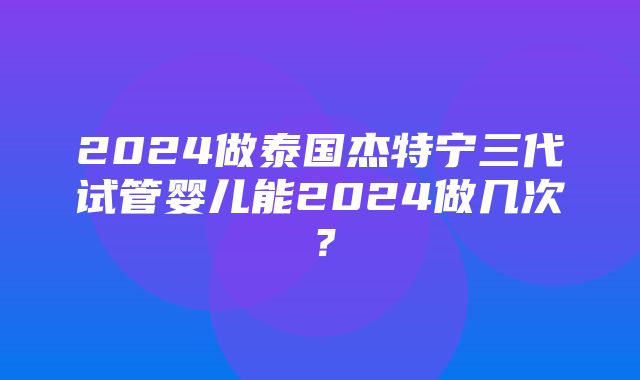 2024做泰国杰特宁三代试管婴儿能2024做几次？