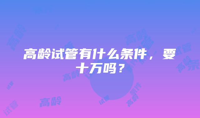 高龄试管有什么条件，要十万吗？