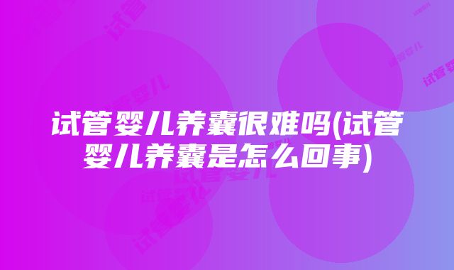 试管婴儿养囊很难吗(试管婴儿养囊是怎么回事)