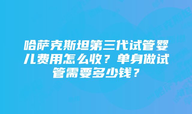 哈萨克斯坦第三代试管婴儿费用怎么收？单身做试管需要多少钱？