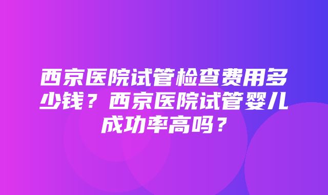 西京医院试管检查费用多少钱？西京医院试管婴儿成功率高吗？