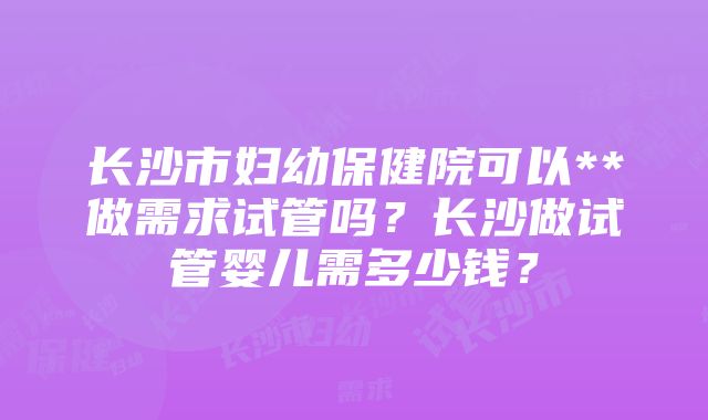 长沙市妇幼保健院可以**做需求试管吗？长沙做试管婴儿需多少钱？