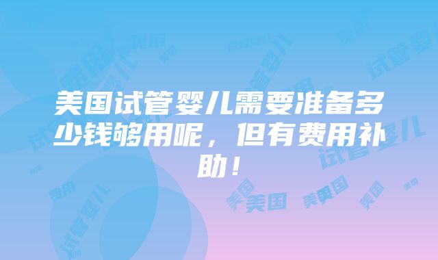 美国试管婴儿需要准备多少钱够用呢，但有费用补助！