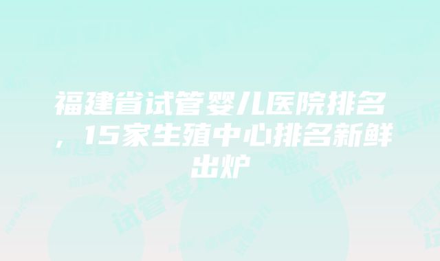 福建省试管婴儿医院排名，15家生殖中心排名新鲜出炉