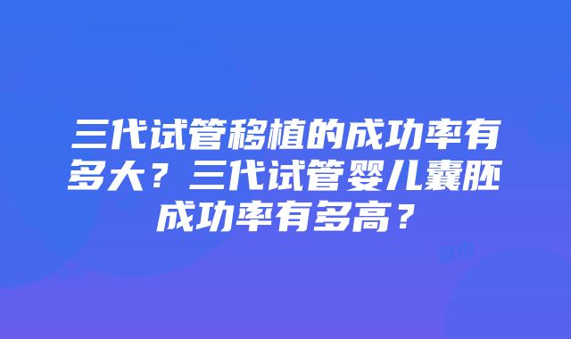 三代试管移植的成功率有多大？三代试管婴儿囊胚成功率有多高？