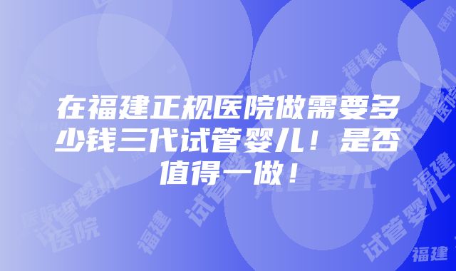 在福建正规医院做需要多少钱三代试管婴儿！是否值得一做！