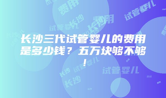 长沙三代试管婴儿的费用是多少钱？五万块够不够！