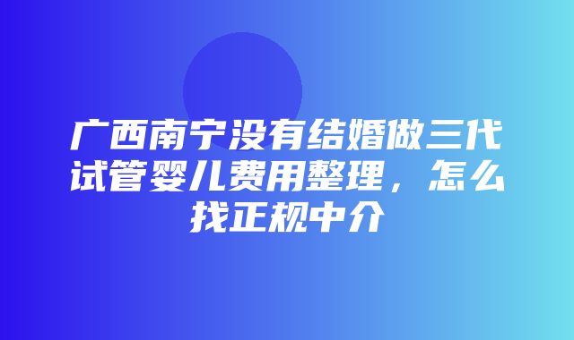 广西南宁没有结婚做三代试管婴儿费用整理，怎么找正规中介