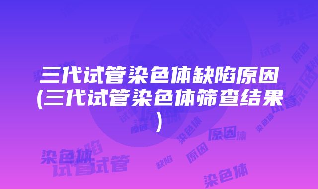 三代试管染色体缺陷原因(三代试管染色体筛查结果)