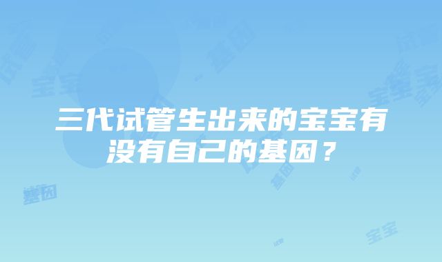 三代试管生出来的宝宝有没有自己的基因？