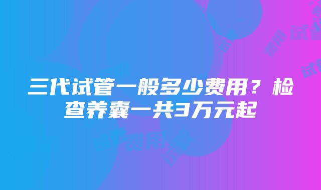 三代试管一般多少费用？检查养囊一共3万元起