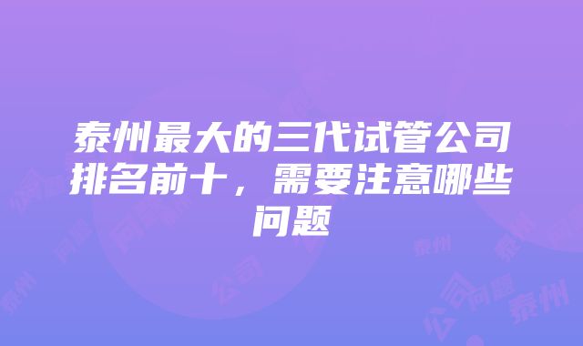 泰州最大的三代试管公司排名前十，需要注意哪些问题